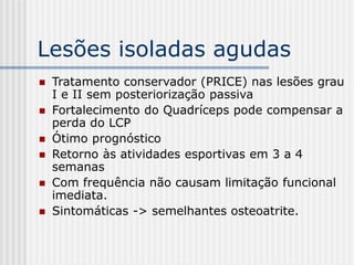 Lesões isoladas agudas
 Tratamento conservador (PRICE) nas lesões grau
I e II sem posteriorização passiva
 Fortalecimento do Quadríceps pode compensar a
perda do LCP
 Ótimo prognóstico
 Retorno às atividades esportivas em 3 a 4
semanas
 Com frequência não causam limitação funcional
imediata.
 Sintomáticas -> semelhantes osteoatrite.
 