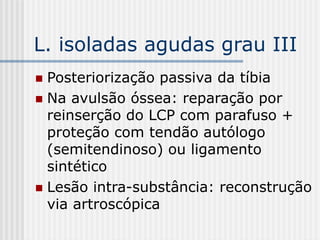 L. isoladas agudas grau III
 Posteriorização passiva da tíbia
 Na avulsão óssea: reparação por
reinserção do LCP com parafuso +
proteção com tendão autólogo
(semitendinoso) ou ligamento
sintético
 Lesão intra-substância: reconstrução
via artroscópica
 