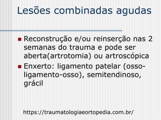 Lesões combinadas agudas
 Reconstrução e/ou reinserção nas 2
semanas do trauma e pode ser
aberta(artrotomia) ou artroscópica
 Enxerto: ligamento patelar (osso-
ligamento-osso), semitendinoso,
grácil
https://traumatologiaeortopedia.com.br/
 
