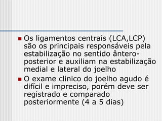  Os ligamentos centrais (LCA,LCP)
são os principais responsáveis pela
estabilização no sentido ântero-
posterior e auxiliam na estabilização
medial e lateral do joelho
 O exame clinico do joelho agudo é
difícil e impreciso, porém deve ser
registrado e comparado
posteriormente (4 a 5 dias)
 