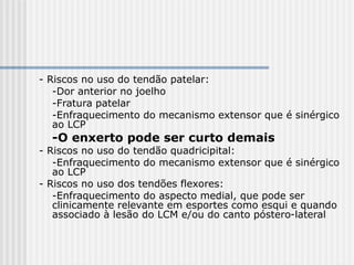 - Riscos no uso do tendão patelar:
-Dor anterior no joelho
-Fratura patelar
-Enfraquecimento do mecanismo extensor que é sinérgico
ao LCP
-O enxerto pode ser curto demais
- Riscos no uso do tendão quadricipital:
-Enfraquecimento do mecanismo extensor que é sinérgico
ao LCP
- Riscos no uso dos tendões flexores:
-Enfraquecimento do aspecto medial, que pode ser
clinicamente relevante em esportes como esqui e quando
associado à lesão do LCM e/ou do canto póstero-lateral
 