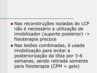  Nas reconstruções isoladas do LCP
não é necessário a utilização de
imobilizador (suporte posterior) ->
fisioterapia precoce
 Nas lesões combinadas, é usada
imobilização para evitar a
posteriorização da tíbia por 3-6
semanas, sendo retirada somente
para fisioterapia (CPM + gelo)
 