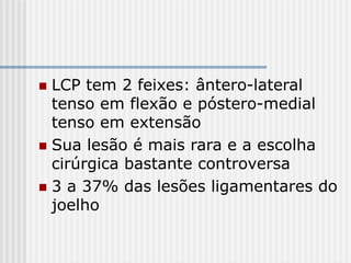 LCP tem 2 feixes: ântero-lateral
tenso em flexão e póstero-medial
tenso em extensão
 Sua lesão é mais rara e a escolha
cirúrgica bastante controversa
 3 a 37% das lesões ligamentares do
joelho
 
