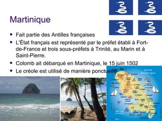 Martinique
   Fait partie des Antilles françaises
   L'État français est représenté par le préfet établi à Fort-
    de-France et trois sous-préfets à Trinité, au Marin et à
    Saint-Pierre.
   Colomb ait débarqué en Martinique, le 15 juin 1502
   Le créole est utilisé de manière ponctuelle
 