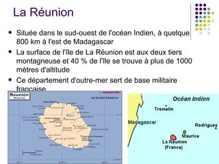 La Réunion
   Située dans le sud-ouest de l'océan Indien, à quelque
    800 km à l'est de Madagascar
   La surface de l'île de La Réunion est aux deux tiers
    montagneuse et 40 % de l'île se trouve à plus de 1000
    mètres d'altitude
   Ce département d'outre-mer sert de base militaire
    française
 