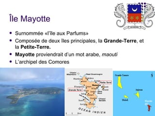 Île Mayotte
   Surnommée «l’île aux Parfums»
   Composée de deux îles principales, la Grande-Terre, et
    la Petite-Terre.
   Mayotte proviendrait d’un mot arabe, maouti
   L’archipel des Comores
 