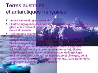 Terres australes
et antarctiques françaises
   Le mot vienne du grec antarktikos
   Quatre-vingt-quinze pour cent de l'Antarctique sont recouverts de
    glace et le continent détient environ 90 % des réserves d'eau
    douce du monde.
   Programmes scientifiques: étude de la haute de la basse
    atmosphère et de l'environnement terrestre; météorologie;
    analyse des séismes de l'océan Indien et du Pacifique Sud;
    étude de la géologie et du volcanisme des îles sub-antarctiques,
    de la glaciologie de la calotte polaire; études biologiques
    (biologie végétale et animale marine et terrestre); études
    océanographiques; étude de géophysique, de la géologie
    sédimentaire, de l'océanographie physique et chimique, de la
    paléo-climatotogie, de la biologie marine, etc., sans parler de la
    coopération scientifique internationale
 