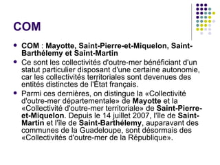 COM
   COM : Mayotte, Saint-Pierre-et-Miquelon, Saint-
    Barthélemy et Saint-Martin
   Ce sont les collectivités d'outre-mer bénéficiant d'un
    statut particulier disposant d'une certaine autonomie,
    car les collectivités territoriales sont devenues des
    entités distinctes de l'État français.
   Parmi ces dernières, on distingue la «Collectivité
    d'outre-mer départementale» de Mayotte et la
    «Collectivité d'outre-mer territoriale» de Saint-Pierre-
    et-Miquelon. Depuis le 14 juillet 2007, l'île de Saint-
    Martin et l'île de Saint-Barthélemy, auparavant des
    communes de la Guadeloupe, sont désormais des
    «Collectivités d'outre-mer de la République».
 