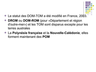    Le statut des DOM-TOM a été modifié en France, 2003.
   DROM ou DOM-ROM (pour «Département et région
    d'outre-mer») et les TOM sont disparus excepte pour les
    terres australes
   La Polynésie française et la Nouvelle-Calédonie, elles
    forment maintenant des POM
 