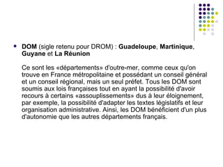   DOM (sigle retenu pour DROM) : Guadeloupe, Martinique,
    Guyane et La Réunion

    Ce sont les «départements» d'outre-mer, comme ceux qu'on
    trouve en France métropolitaine et possédant un conseil général
    et un conseil régional, mais un seul préfet. Tous les DOM sont
    soumis aux lois françaises tout en ayant la possibilité d'avoir
    recours à certains «assouplissements» dus à leur éloignement,
    par exemple, la possibilité d'adapter les textes législatifs et leur
    organisation administrative. Ainsi, les DOM bénéficient d'un plus
    d'autonomie que les autres départements français.
 