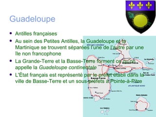 Guadeloupe
   Antilles françaises
   Au sein des Petites Antilles, la Guadeloupe et la
    Martinique se trouvent séparées l’une de l’autre par une
    île non francophone
   La Grande-Terre et la Basse-Terre forment ce qu’on
    appelle la Guadeloupe continentale
   L'État français est représenté par le préfet établi dans la
    ville de Basse-Terre et un sous-préfets à Pointe-à-Pitre
 