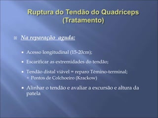  Na reparação aguda:
 Acesso longitudinal (15-20cm);
 Escarificar as extremidades do tendão;
 Tendão distal viável = reparo Témino-terminal;
 Pontos de Colchoeiro (Krackow)
 Alinhar o tendão e avaliar a excursão e altura da
patela
 
