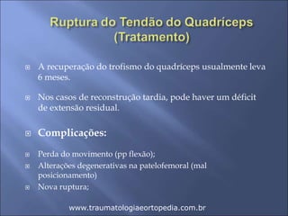  A recuperação do trofismo do quadríceps usualmente leva
6 meses.
 Nos casos de reconstrução tardia, pode haver um déficit
de extensão residual.
 Complicações:
 Perda do movimento (pp flexão);
 Alterações degenerativas na patelofemoral (mal
posicionamento)
 Nova ruptura;
www.traumatologiaeortopedia.com.br
 