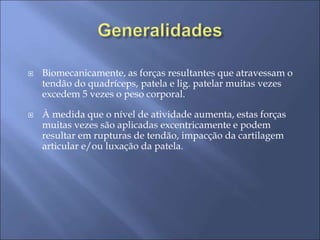  Biomecanicamente, as forças resultantes que atravessam o
tendão do quadríceps, patela e lig. patelar muitas vezes
excedem 5 vezes o peso corporal.
 À medida que o nível de atividade aumenta, estas forças
muitas vezes são aplicadas excentricamente e podem
resultar em rupturas de tendão, impacção da cartilagem
articular e/ou luxação da patela.
 