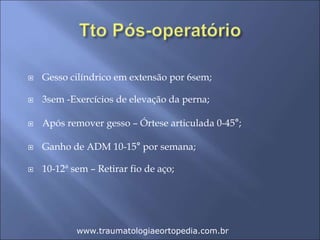  Gesso cilíndrico em extensão por 6sem;
 3sem -Exercícios de elevação da perna;
 Após remover gesso – Órtese articulada 0-45°;
 Ganho de ADM 10-15° por semana;
 10-12ª sem – Retirar fio de aço;
www.traumatologiaeortopedia.com.br
 