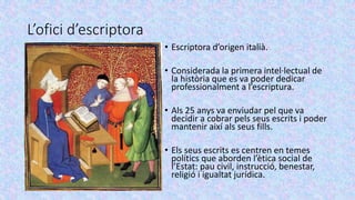 L’ofici d’escriptora
• Escriptora d’origen italià.
• Considerada la primera intel·lectual de
la història que es va poder dedicar
professionalment a l’escriptura.
• Als 25 anys va enviudar pel que va
decidir a cobrar pels seus escrits i poder
mantenir així als seus fills.
• Els seus escrits es centren en temes
polítics que aborden l’ètica social de
l’Estat: pau civil, instrucció, benestar,
religió i igualtat jurídica.
 