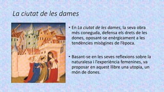La ciutat de les dames
• En La ciutat de les dames, la seva obra
més coneguda, defensa els drets de les
dones, oposant-se enèrgicament a les
tendències misògines de l’època.
• Basant-se en les seves reflexions sobre la
naturalesa i l’experiència femenines, va
proposar en aquest llibre una utopia, un
món de dones.
 