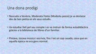 Una dona prodigi
• Nascuda a Venècia, Moderata Fonte (Modesta pozzo) ja va destacar
des de ben petita en els seus estudis.
• Va estudiar llatí pel seu compte i es va instruir de forma autodidàctica
gràcies a la biblioteca de llibres d’un familiar.
• Pintava, tocava música i escrivia, fins i tot un cop casada, cosa que en
aquella època no era gens normal.
 
