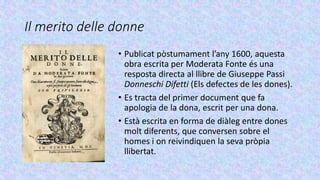 Il merito delle donne
• Publicat pòstumament l’any 1600, aquesta
obra escrita per Moderata Fonte és una
resposta directa al llibre de Giuseppe Passi
Donneschi Difetti (Els defectes de les dones).
• Es tracta del primer document que fa
apologia de la dona, escrit per una dona.
• Està escrita en forma de diàleg entre dones
molt diferents, que conversen sobre el
homes i on reivindiquen la seva pròpia
llibertat.
 