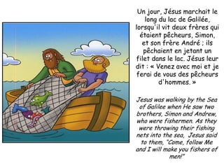 Un jour, Jésus marchait le
    long du lac de Galilée,
lorsqu'il vit deux frères qui
  étaient pêcheurs, Simon,
   et son frère André ; ils
   pêchaient en jetant un
filet dans le lac. Jésus leur
dit : « Venez avec moi et je
 ferai de vous des pêcheurs
         d'hommes. »

Jesus was walking by the Sea
 of Galilee when He saw two
brothers, Simon and Andrew,
who were fishermen. As they
 were throwing their fishing
nets into the sea, Jesus said
  to them, “Come, follow Me
and I will make you fishers of
             men!”
 