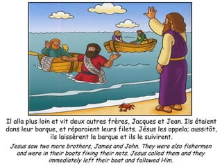 Il alla plus loin et vit deux autres frères, Jacques et Jean. Ils étaient
dans leur barque, et réparaient leurs filets. Jésus les appela; aussitôt,
                  ils laissèrent la barque et ils le suivirent.
 Jesus saw two more brothers, James and John. They were also fishermen
    and were in their boats fixing their nets. Jesus called them and they
                 immediately left their boat and followed Him.
 