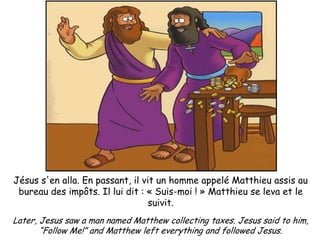 Jésus s'en alla. En passant, il vit un homme appelé Matthieu assis au
 bureau des impôts. Il lui dit : « Suis-moi ! » Matthieu se leva et le
                                  suivit.
Later, Jesus saw a man named Matthew collecting taxes. Jesus said to him,
       “Follow Me!” and Matthew left everything and followed Jesus.
 