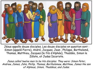 Jésus appelle douze disciples. Les douze disciples en question sont :
 Simon (appelé Pierre), André, Jacques, Jean , Philippe, Bartholomé,
  Thomas, Matthieu, Jacques (le fils d’Alphée), Thaddée, Simon le
                     Zélote, et Judas Iscariote.
   Jesus called twelve men to be His disciples. They were: Simon Peter,
Andrew, James, John, Phillip, Thomas, Bartholomew, Matthew, James the son
                 of Alpheus, Simon, Thaddeus, and Judas.
 