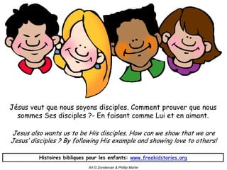 Jésus veut que nous soyons disciples. Comment prouver que nous
  sommes Ses disciples ?- En faisant comme Lui et en aimant.

Jesus also wants us to be His disciples. How can we show that we are
Jesus’ disciples ? By following His example and showing love to others!

         Histoires bibliques pour les enfants: www.freekidstories.org
                             Art © Zondervan & Phillip Martin
 