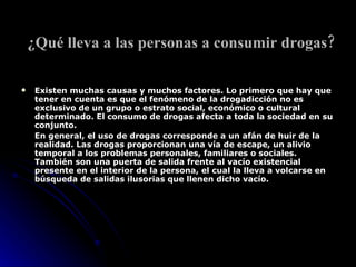 ¿Qué lleva a las personas a consumir drogas?   Existen muchas causas y muchos factores. Lo primero que hay que tener en cuenta es que el fenómeno de la drogadicción no es exclusivo de un grupo o estrato social, económico o cultural determinado. El consumo de drogas afecta a toda la sociedad en su conjunto. En general, el uso de drogas corresponde a un afán de huir de la realidad. Las drogas proporcionan una vía de escape, un alivio temporal a los problemas personales, familiares o sociales. También son una puerta de salida frente al vacío existencial presente en el interior de la persona, el cual la lleva a volcarse en búsqueda de salidas ilusorias que llenen dicho vacío. 