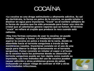 COCAÍNA La cocaína es una droga estimulante y altamente adictiva. Su sal de clorhidrato, la forma en polvo de la cocaína, se puede inhalar o disolver en agua para inyectarse. “Crack” es el nombre callejero de la forma de cocaína que ha sido procesada para hacer una roca de cristal que al calentarse genera vapores que se fuman. El término “crack” se refiere al crujido que produce la roca cuando está caliente .  Hay tres formas comunes de usar la cocaína; se puede inhalar, inyectar y fumar. La inhalación consiste en aspirar la cocaína en polvo a través de la nariz, donde es absorbida hacia el torrente sanguíneo a través de las membranas nasales. Inyectarse consiste en el uso de una aguja para liberar la droga directamente en el torrente sanguíneo. Fumar consiste en inhalar el vapor o el humo de la cocaína hacia los pulmones donde su absorción al torrente sanguíneo puede ser tan rápida como cuando es inyectada. Los tres métodos del uso de cocaína pueden causar adicción y otros problemas graves de salud, incluyendo un mayor riesgo de contraer el VIH y otras enfermedades infecciosas.  