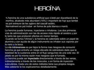 HEROÍNA L'heroïna és una substància artificial que s'obté per diacetilació de la morfina, alcaloide més abundant (10%) i important de l'opi que també es pot extreure de les aglans del cascall asiàtic.  Normalment es pot trobar  en forma de pols blanca o marró.  La heroína puede fumarse, inyectarse o inhalarse. Las dos primeras vías de administración son las de acceso más rápido al cerebro y por lo tanto las que producen efectos en menor tiempo.    Cuando se fuma ("chinos”), la heroína es calentada sobre un papel de aluminio y con ayuda de algún instrumento se inhalan sus vapores por la nariz o la boca.    La  vía  intravenosa  es por lejos la forma mas riesgosa de consumir heroína ya que entraña un riesgo elevado de sobredosis dado que la totalidad de la sustancia entra en el flujo sanguíneo de una sola vez. El jalado es por la misma razón mas riesgoso que el fumado. La heroína puede ser  inyectada  directamente a través de las venas, indirectamente a través de los músculos, o en forma de inyección subcutánea. Cada uno de estos métodos tiene sus propios riesgos. Más adelante te los explicaremos detalladamente. 