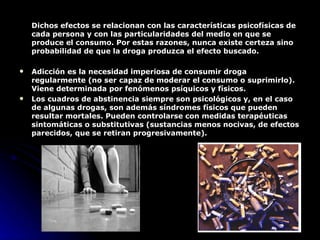 Dichos efectos se relacionan con las características psicofísicas de cada persona y con las particularidades del medio en que se produce el consumo. Por estas razones, nunca existe certeza sino probabilidad de que la droga produzca el efecto buscado.  Adicción es la necesidad imperiosa de consumir droga regularmente (no ser capaz de moderar el consumo o suprimirlo). Viene determinada por fenómenos psíquicos y físicos.  Los cuadros de abstinencia siempre son psicológicos y, en el caso de algunas drogas, son además síndromes físicos que pueden resultar mortales. Pueden controlarse con medidas terapéuticas sintomáticas o substitutivas (sustancias menos nocivas, de efectos parecidos, que se retiran progresivamente).  