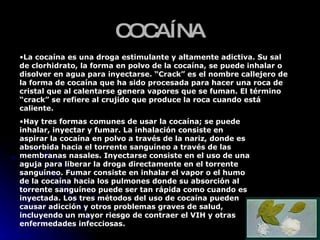 COCAÍNA La cocaína es una droga estimulante y altamente adictiva. Su sal de clorhidrato, la forma en polvo de la cocaína, se puede inhalar o disolver en agua para inyectarse. “Crack” es el nombre callejero de la forma de cocaína que ha sido procesada para hacer una roca de cristal que al calentarse genera vapores que se fuman. El término “crack” se refiere al crujido que produce la roca cuando está caliente.  Hay tres formas comunes de usar la cocaína; se puede inhalar, inyectar y fumar. La inhalación consiste en aspirar la cocaína en polvo a través de la nariz, donde es absorbida hacia el torrente sanguíneo a través de las membranas nasales. Inyectarse consiste en el uso de una aguja para liberar la droga directamente en el torrente sanguíneo. Fumar consiste en inhalar el vapor o el humo de la cocaína hacia los pulmones donde su absorción al torrente sanguíneo puede ser tan rápida como cuando es inyectada. Los tres métodos del uso de cocaína pueden causar adicción y otros problemas graves de salud, incluyendo un mayor riesgo de contraer el VIH y otras enfermedades infecciosas.  