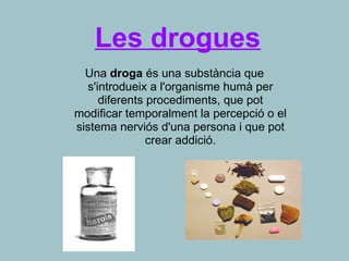 Les drogues
Una droga és una substància que
s'introdueix a l'organisme humà per
diferents procediments, que pot
modificar temporalment la percepció o el
sistema nerviós d'una persona i que pot
crear addició.
 