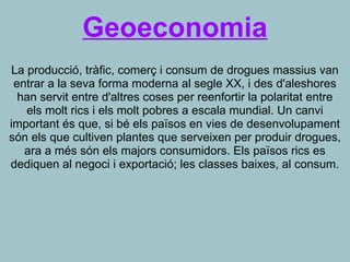 Geoeconomia
La producció, tràfic, comerç i consum de drogues massius van
entrar a la seva forma moderna al segle XX, i des d'aleshores
han servit entre d'altres coses per reenfortir la polaritat entre
els molt rics i els molt pobres a escala mundial. Un canvi
important és que, si bé els països en vies de desenvolupament
són els que cultiven plantes que serveixen per produir drogues,
ara a més són els majors consumidors. Els països rics es
dediquen al negoci i exportació; les classes baixes, al consum.
 
