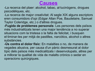 Causes
-La recerca del plaer: alcohol, tabac, al·lucinògens, drogues 
psicodèliques, etc.
-La recerca de major creativitat: Al segle XIX alguns escriptors 
eren consumidors d'opi (Edgar Allan Poe, Baudelaire, Samuel 
Taylor Coleridge, etc.) o d'altres drogues.
-Fugida de problemes personals: Les persones dels països 
més industrialitzats tenen una major tendència a no superar 
situacions com la tristesa o la falta de felicitat, i busquen 
el·liminar-les per mitjà de pastilles, narcòtics, alcohol o altres 
substàncies.
-Ús contra el dolor físic: En malalties o no, de manera de 
vegades abusiva, per causa d'un pànic desmesurat al dolor 
típic dels països més medicalitzats i desenvolupats, altres per 
a millorar la qualitat de vida de malalts crònics o sedar en 
operacions quirúrgiques.
 