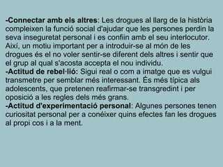 -Connectar amb els altres: Les drogues al llarg de la història
compleixen la funció social d'ajudar que les persones perdin la
seva inseguretat personal i es confiin amb el seu interlocutor.
Així, un motiu important per a introduir-se al món de les
drogues és el no voler sentir-se diferent dels altres i sentir que
el grup al qual s'acosta accepta el nou individu.
-Actitud de rebel·lió: Sigui real o com a imatge que es vulgui
transmetre per semblar més interessant. És més típica als
adolescents, que pretenen reafirmar-se transgredint i per
oposició a les regles dels més grans.
-Actitud d'experimentació personal: Algunes persones tenen
curiositat personal per a conéixer quins efectes fan les drogues
al propi cos i a la ment.
 