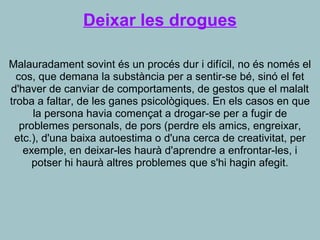 Deixar les drogues
Malauradament sovint és un procés dur i difícil, no és només el
cos, que demana la substància per a sentir-se bé, sinó el fet
d'haver de canviar de comportaments, de gestos que el malalt
troba a faltar, de les ganes psicològiques. En els casos en que
la persona havia començat a drogar-se per a fugir de
problemes personals, de pors (perdre els amics, engreixar,
etc.), d'una baixa autoestima o d'una cerca de creativitat, per
exemple, en deixar-les haurà d'aprendre a enfrontar-les, i
potser hi haurà altres problemes que s'hi hagin afegit.
 