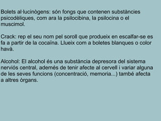Bolets al·lucinògens: són fongs que contenen substàncies
psicodèliques, com ara la psilocibina, la psilocina o el
muscimol.
Crack: rep el seu nom pel soroll que produeix en escalfar-se es
fa a partir de la cocaïna. Llueix com a boletes blanques o color
havà.
Alcohol: El alcohol és una substància depresora del sistema
nerviós central, ademés de tenir afecte al cervell i variar alguna
de les seves funcions (concentració, memoria...) també afecta
a altres òrgans.
 