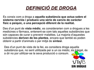 DEFINICIÓ DE DROGA
Es coneix com a droga a aquella substància que actua sobre el
sistema nerviós i produeix una sèrie de canvis de caràcter
físic o psíquic, o una percepció diferent de la realitat.
Des d’un punt de vista mèdic, es considerarien com a drogues a les
medicines o fàrmacs, entenent-se com tals aquelles substàncies que
són capaces de curar o prevenir malalties. La majoria d’aquestes
substàncies deriven de les plantes, encara que també es poden
obtenir a partir d’animals o per mitjà de síntesi.
Des d’un punt de vista de la llei, es considera droga aquella
substància que, no sent utilitzada per a un ús mèdic, és il·legal, és
a dir no por utilitzar-se la seva producció o consum.
 