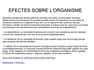 Aquestes substàncies actuen sobre les cèl·lules nervioses, anomenades neurones,
alterant el seu funcionament. En general aquests canvis es tradueixen en una sèrie de
sensacions plaents en l’organisme que són, en la majoria de les ocasions, les que
indueixen a repetir el consum d’aquests productes. A mesura que es consumeix una droga
es produeixen els tres fenòmens que caracteritzen el procés de drogoaddicció:
– La dependència: La necessitat imperiosa de consumir una substància que és valorada
com el més important per a la vida de la persona drogodependent.
– La tolerància: És la necessitat de prendre cada vegada major dosi de la droga perquè
esta produeixi els efectes desitjats.
– L’addició: És la necessitat de consumir la droga perquè la persona pugui trobar-se física
o psicològicament bé. La intensitat d’aquest fenomen dependrà del poder addictiu de cada
droga. Unes vegades es manifestarà en forma de necessitat psicològica, altres vegades
en forma de necessitat psíquica i, algunes vegades, de les dos maneres
EFECTES SOBRE EL SISTEMA NERVIOSO CENTRAL
DROGUES I CERVELL
EFECTES SOBRE L'ORGANISME
 