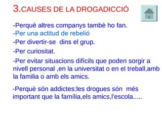 3.CAUSES DE LA DROGADICCIÓ
-Per divertir-se dins el grup.
-Perquè altres companys tambè ho fan.
-Per curiositat.
-Per evitar situacions difícils que poden sorgir a
nivell personal ,en la universitat o en el treball,amb
la familia o amb els amics.
-Perquè són addictes:les drogues són més
important que la família,els amics,l'escola.....
-Per una actitud de rebelió
 