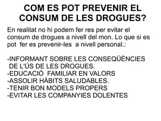 COM ES POT PREVENIR EL
CONSUM DE LES DROGUES?
En realitat no hi podem fer res per evitar el
consum de drogues a nivell del mon. Lo que si es
pot fer es prevenir-les a nivell personal.:
-INFORMANT SOBRE LES CONSEQÜÈNCIES
DE L'ÚS DE LES DROGUES.
-EDUCACIÓ FAMILIAR EN VALORS
-ASSOLIR HÀBITS SALUDABLES.
-TENIR BON MODELS PROPERS
-EVITAR LES COMPANYIES DOLENTES
 