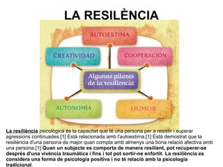 LA RESILÈNCIA
La resiliència psicològica és la capacitat que té una persona per a resistir i superar
agressions continuades.[1] Està relacionada amb l'autoestima.[1] Està demostrat que la
resiliència d'una persona és major quan compta amb almenys una bona relació afectiva amb
una persona.[1] Quan un subjecte es comporta de manera resilient, pot recuperar-se
després d'una vivència traumàtica i fins i tot pot sortir-ne enfortit. La resiliència es
considera una forma de psicologia positiva i no té relació amb la psicologia
tradicional.
 