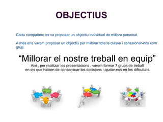 OBJECTIUS
Cada compañero es va proposar un objectiu individual de millora personal.
A mes ens varem proposar un objectiu per millorar tota la classe i cohesionar-nos com
grup.
“Millorar el nostre treball en equip”
Així , per realitzar les presentacions , varem formar 7 grups de treball
en els que habien de consensuar les decisions i ajudar-nos en les dificultats.
 