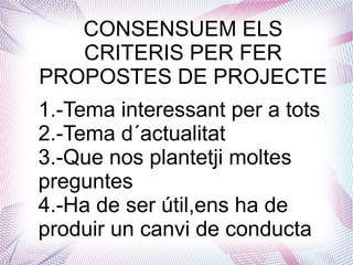 CONSENSUEM ELS
CRITERIS PER FER
PROPOSTES DE PROJECTE
1.-Tema interessant per a tots
2.-Tema d´actualitat
3.-Que nos plantetji moltes
preguntes
4.-Ha de ser útil,ens ha de
produir un canvi de conducta
 