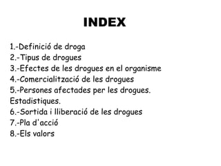 INDEX
1.-Definició de droga
2.-Tipus de drogues
3.-Efectes de les drogues en el organisme
4.-Comercialització de les drogues
5.-Persones afectades per les drogues.
Estadistiques.
6.-Sortida i lliberació de les drogues
7.-Pla d'acció
8.-Els valors
 