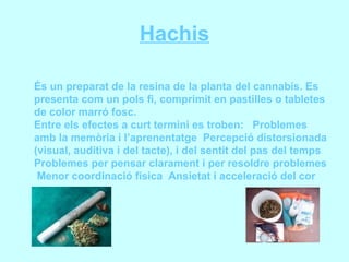 Hachis És un preparat de la resina de la planta del cannabis. Es presenta com un pols fi, comprimit en pastilles o tabletes de color marró fosc. Entre els efectes a curt termini es troben:  Problemes amb la memòria i l’aprenentatge  Percepció distorsionada (visual, auditiva i del tacte), i del sentit del pas del temps  Problemes per pensar clarament i per resoldre problemes  Menor coordinació física  Ansietat i acceleració del cor 