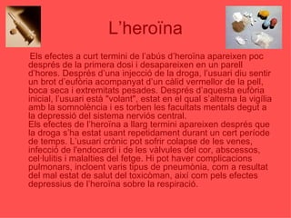 L’heroïna Els efectes a curt termini de l’abús d’heroïna apareixen poc després de la primera dosi i desapareixen en un parell d’hores. Després d’una injecció de la droga, l’usuari diu sentir un brot d’eufòria acompanyat d’un càlid vermellor de la pell, boca seca i extremitats pesades. Després d’aquesta eufòria inicial, l’usuari està "volant", estat en el qual s’alterna la vigília amb la somnolència i es torben les facultats mentals degut a la depressió del sistema nerviós central. Els efectes de l’heroïna a llarg termini apareixen després que la droga s’ha estat usant repetidament durant un cert període de temps. L’usuari crònic pot sofrir colapse de les venes, infecció de l'endocardi i de les vàlvules del cor, abscessos, cel·lulitis i malalties del fetge. Hi pot haver complicacions pulmonars, incloent varis tipus de pneumònia, com a resultat del mal estat de salut del toxicòman, així com pels efectes depressius de l’heroïna sobre la respiració. 