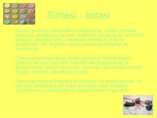 Síntesi - èxtasi Poden provocar dificultats psicològiques, inclòs confusió, depresió, problemes de son, augment del desig de consumir drogues, ansietat greu i paranoia mentre es pren la substància i de vegades varies setmanes després de prendre-la. Com a símptomes físics poden provocar deshidratació (pèrdua de líquit del cos), hipertèrmia (augment de la temperatura), tensió muscular, nàusees, moviments oculars ràpids, desmais, escalfreds o süor. Com augmenta la freqüència cardiaca i la tensió arterial, el risc que constitueix per a les persones amb malalties circulatòries o cardiaques és especialment important. 